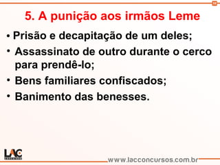 10
5. A punição aos irmãos Leme
• Prisão e decapitação de um deles;
• Assassinato de outro durante o cerco
para prendê-lo;
• Bens familiares confiscados;
• Banimento das benesses.
 