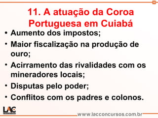 19
11. A atuação da Coroa
Portuguesa em Cuiabá
• Aumento dos impostos;
• Maior fiscalização na produção de
ouro;
• Acirramento das rivalidades com os
mineradores locais;
• Disputas pelo poder;
• Conflitos com os padres e colonos.
 