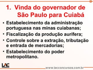 2
1. Vinda do governador de
São Paulo para Cuiabá
• Estabelecimento da administração
portuguesa nas minas cuiabanas;
• Fiscalização da produção aurífera;
• Controle sobre a extração, tributação
e entrada de mercadorias;
• Estabelecimento do poder
metropolitano.
 
