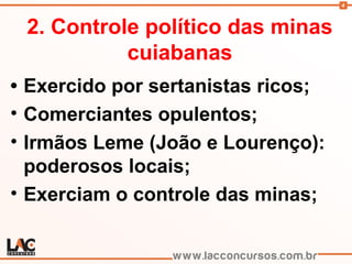 4
2. Controle político das minas
cuiabanas
• Exercido por sertanistas ricos;
• Comerciantes opulentos;
• Irmãos Leme (João e Lourenço):
poderosos locais;
• Exerciam o controle das minas;
 