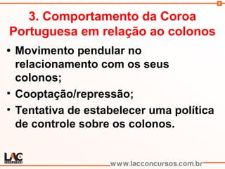 6
3. Comportamento da Coroa
Portuguesa em relação ao colonos
• Movimento pendular no
relacionamento com os seus
colonos;
• Cooptação/repressão;
• Tentativa de estabelecer uma política
de controle sobre os colonos.
 
