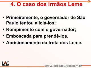 8
4. O caso dos irmãos Leme
• Primeiramente, o governador de São
Paulo tentou aliciá-los;
• Rompimento com o governador;
• Emboscada para prendê-los.
• Aprisionamento da frota dos Leme.
 