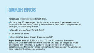 Personajes introducidos en Smash Bros.
En total hay 35 personajes, 9 más que su antecesor, 2 personajes con su
forma alternartiva, Zelda/Sheik y Samus/Samus Zero. Son 21 disponibles al
principio, y 14 desbloqueables.
¿Cuándo se creó Super Smash Bros?
21 de enero de 1999
¿Qué significa Super Smash Bros en español?
Super Smash Bros. (大乱闘スマッシュブラザーズ Dairantou Sumasshu
Burazāzu, Gran Estruendo de Hermanos) es una saga de juegos de lucha
distribuida por Nintendo, la cual presenta personajes de franquicias
establecidas en Nintendo y otras compañías de videojuegos y ha vendido en
total más de 23 millones de unidades.
 