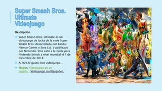 Descripción
 Super Smash Bros. Ultimate es un
videojuego de lucha de la serie Super
Smash Bros. desarrollada por Bandai
Namco Games y Sora Ltd. y publicado
por Nintendo. Este salió a la venta para
Nintendo Switch a nivel mundial el 7 de
diciembre de 2018.
 Al 97% le gustó este videojuego…
 Modos: Videojuego de un
jugador, Videojuego multijugador.
 