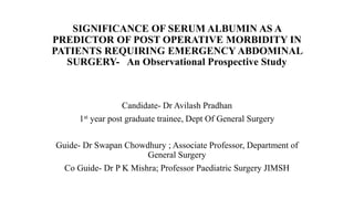 SIGNIFICANCE OF SERUM ALBUMIN AS A
PREDICTOR OF POST OPERATIVE MORBIDITY IN
PATIENTS REQUIRING EMERGENCY ABDOMINAL
SURGERY- An Observational Prospective Study
Candidate- Dr Avilash Pradhan
1st year post graduate trainee, Dept Of General Surgery
Guide- Dr Swapan Chowdhury ; Associate Professor, Department of
General Surgery
Co Guide- Dr P K Mishra; Professor Paediatric Surgery JIMSH
 