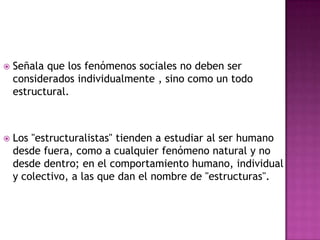 Señala que los fenómenos sociales no deben ser considerados individualmente , sino como un todo estructural.Los "estructuralistas" tienden a estudiar al ser humano desde fuera, como a cualquier fenómeno natural y no desde dentro; en el comportamiento humano, individual y colectivo, a las que dan el nombre de "estructuras". 