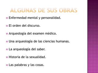 Algunas de sus obras Enfermedad mental y personalidad.El orden del discurso.Arqueología del examen médico.Una arqueología de las ciencias humanas.La arqueología del saber.Historia de la sexualidad.Las palabras y las cosas.