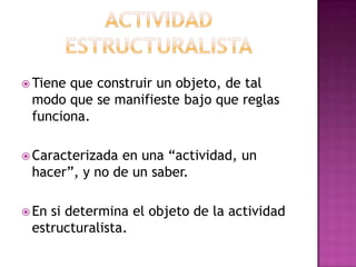 Actividad estructuralistaTiene que construir un objeto, de tal modo que se manifieste bajo que reglas funciona.Caracterizada en una “actividad, un hacer”, y no de un saber.En si determina el objeto de la actividad estructuralista.