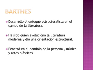 barthesDesarrollo el enfoque estructuralista en el campo de la literatura.Ha sido quien evolucionó la literatura moderna y dio una orientación estructural.Penetró en el dominio de la persona , música y artes plásticas.