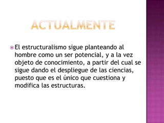 actualmenteEl estructuralismo sigue planteando al hombre como un ser potencial, y a la vez objeto de conocimiento, a partir del cual se sigue dando el despliegue de las ciencias, puesto que es el único que cuestiona y modifica las estructuras.