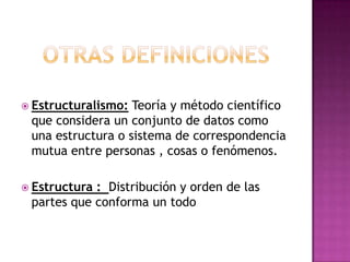 Otras definiciones Estructuralismo: Teoría y método científico que considera un conjunto de datos como una estructura o sistema de correspondencia mutua entre personas , cosas o fenómenos.Estructura :  Distribución y orden de las partes que conforma un todo 
