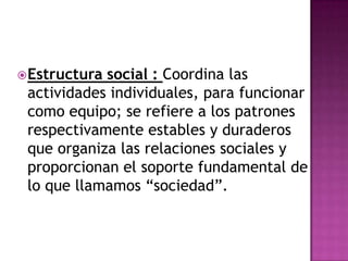Estructura social : Coordina las actividades individuales, para funcionar como equipo; se refiere a los patrones respectivamente estables y duraderos que organiza las relaciones sociales y proporcionan el soporte fundamental de lo que llamamos “sociedad”. 