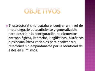 objetivosEl estructuralismo trataba encontrar un nivel de metalenguaje autosuficiente y generalizable para describir la configuración de elementos antropológicos, literarios, lingüísticos, históricos o psicoanalíticos variables para analizar sus relaciones sin empantanarse por la identidad de estos en sí mismos.