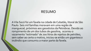 RESUMO
AVila Socó foi um favela na cidade de Cubatão, litoral de São
Paulo. Seis mil famílias moravam em uma região de
manguezal, próximos aos gasodutos da Petrobras. Devido ao
rompimento de um dos tubos de gasolina, ocorreu o
vazamento "estimado" de 700 litros de rejeitos de petróleo,
sem saber ao certo o motivo, iniciou-se então um gigantesco
incêndio que consumiu a maior parte da favela.
 