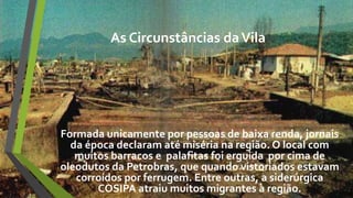 As Circunstâncias daVila
Formada unicamente por pessoas de baixa renda, jornais
da época declaram até miséria na região. O local com
muitos barracos e palafitas foi erguida por cima de
oleodutos da Petrobras, que quando vistoriados estavam
corroídos por ferrugem. Entre outras, a siderúrgica
COSIPA atraiu muitos migrantes à região.
 