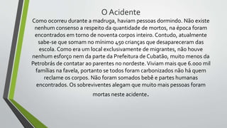 O Acidente
Como ocorreu durante a madruga, haviam pessoas dormindo. Não existe
nenhum consenso a respeito da quantidade de mortos, na época foram
encontrados em torno de noventa corpos inteiro. Contudo, atualmente
sabe-se que somam no mínimo 450 crianças que desapareceram das
escola. Como era um local exclusivamente de migrantes, não houve
nenhum esforço nem da parte da Prefeitura de Cubatão, muito menos da
Petrobrás de contatar ao parentes no nordeste.Viviam mais que 6.000 mil
famílias na favela, portanto se todos foram carbonizados não há quem
reclame os corpos. Não foram somados bebê e partes humanas
encontrados. Os sobreviventes alegam que muito mais pessoas foram
mortas neste acidente.
 