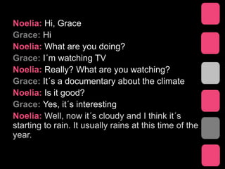Noelia: Hi, Grace
Grace: Hi
Noelia: What are you doing?
Grace: I´m watching TV
Noelia: Really? What are you watching?
Grace: It´s a documentary about the climate
Noelia: Is it good?
Grace: Yes, it´s interesting
Noelia: Well, now it´s cloudy and I think it´s
starting to rain. It usually rains at this time of the
year.
 