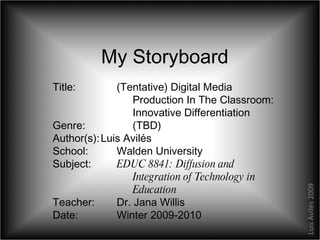 My Storyboard Title: (Tentative) Digital Media Production In The Classroom: Innovative Differentiation Genre: (TBD) Author(s): Luis Avilés School: Walden University Subject: EDUC 8841: Diffusion and Integration of Technology in Education Teacher: Dr. Jana Willis Date: Winter 2009-2010 Luis Avilés 2009 
