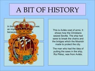 In the Middle Ages, Avilés was an important port town because of the salt trade. A BIT OF HISTORY In 1085, Alfonso the 6th granted a  fuero  to the town. A  fuero  is a document which grants privileges and rights to a town. This is Avilés coat of arms. It shows how the Christians seized Sevilla. The ship had saws to break the chains and the bridges which the Moorish made to protect the city. The man who had the idea of putting the saws in the ship, Rui Pérez, was from Avilés. 