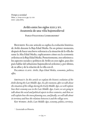 Tiempo y sociedad
Núm. 2, 2009-2010, pp. 75-100
issn: 1989-6883



             Avilés entre los siglos xiii y xv.
           Anatomía de una villa bajomedieval
                 Pablo Folgueira Lombardero1


   Resumen: En este artículo se explica la evolución histórica
de Avilés durante la Baja Edad Media. En un primer momento,
después de hacer una breve referencia a la situación de la villa du-
rante la Alta Edad Media, explicaremos cómo era la economía
avilesina en la Baja Edad Media. Posteriormente, nos referimos a
los aspectos sociales y políticos de Avilés en esos siglos, para des-
pués hablar del urbanismo bajomedieval avilesino y, por último,
de su alfoz y de la relación de la villa con él.
    Palabras clave: Avilés, Baja Edad Media, economía, politica,
alfoz.

    Abstract: In this article we explain the historic evolution of the
Avilés during the Late Middle Ages. In a firs moment, after we talk about
the situation of the village during the Early Middle Ages, we will explain
how their economy was in the Late Middle Ages. Later, we are going to
talk about the social and political aspects in these centuries, and then we
will explain how the town planning was, and finally, we will talk about
its territory and how the relations between it and the village were.
     Key words: Avilés, Late Middle Ages, economy, politics, territory.


      Licenciado en Historia
    1




                                 — 75 —
 