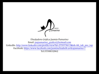 Diseñadora Gráfica Jazmín Pumarino
Email: jazpumarino_grafico@hotmail.com
LinkedIn: http://www.linkedin.com/profile/view?id=279375613&trk=hb_tab_pro_top
Facebook: https://www.facebook.com/jazminelizabeth.avilespumarino.7
Tel:5558832862
 