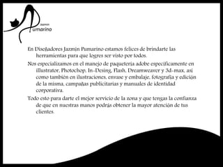 En Diseñadores Jazmín Pumarino estamos felices de brindarte las
herramientas para que logres ser visto por todos.
Nos especializamos en el manejo de paquetería adobe específicamente en
illustrator, Photochop, In-Desing, Flash, Dreamweaver y 3d-max, así
como también en ilustraciones, envase y embalaje, fotografía y edición
de la misma, campañas publicitarias y manuales de identidad
corporativa.
Todo esto para darte el mejor servicio de la zona y que tengas la confianza
de que en nuestras manos podrás obtener la mayor atención de tus
clientes.
 