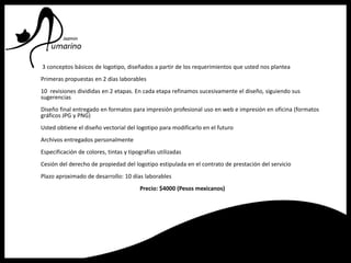 3 conceptos básicos de logotipo, diseñados a partir de los requerimientos que usted nos plantea
Primeras propuestas en 2 días laborables
10 revisiones divididas en 2 etapas. En cada etapa refinamos sucesivamente el diseño, siguiendo sus
sugerencias
Diseño final entregado en formatos para impresión profesional uso en web e impresión en oficina (formatos
gráficos JPG y PNG)
Usted obtiene el diseño vectorial del logotipo para modificarlo en el futuro
Archivos entregados personalmente
Especificación de colores, tintas y tipografías utilizadas
Cesión del derecho de propiedad del logotipo estipulada en el contrato de prestación del servicio
Plazo aproximado de desarrollo: 10 días laborables
Precio: $4000 (Pesos mexicanos)
 