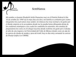 Semblanza
Mi nombre es Jazmín Elizabeth Avilés Pumarino nací en el Distrito Federal el día
16 de octubre de 1990 soy la más chica de dos y mi familia se conforma por cuatro
integrantes los cual somos muy unidos, mi infancia fue muy normal y mi gusto por
el diseño empezó en la secundaria donde me la pasaba horas dibujando detrás de
los cuadernos maniquíes a los cuales les cambiaba los atuendos, mis estudios de
preparatoria los curse en el Colegio Lucerna donde reafirme mi gusto por el diseño,
al salir de esta ingrese a la Universidad del Valle de México donde curse un año de
la carrera de diseño de modas y área del textil, hoy en día estoy cursando la carrera
de Diseño Gráfico en UNITEC.
 