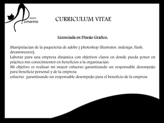 CURRICULUM VITAE
Licenciada en Diseño Gráfico,
Manipulación de la paquetería de adobe ( photoshop illustrator, indesign, flash,
dreamweaver)
Laborar para una empresa dinámica con objetivos claros en donde pueda poner en
práctica mis conocimientos en beneficios a la organización.
Mi objetivo es realizar mi mayor esfuerzo garantizando un responsable desempeño
para beneficio personal y de la empresa
esfuerzo garantizando un responsable desempeño para el beneficio de la empresa
 