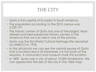 THE CITY
• Quito is the capital of Ecuador in South America.
• The population according to the 2010 census was
2,239,191.
• The historic center of Quito has one of the largest, least-
altered and best-preserved historic centers in the
Americas that we can see in one of the photos.
• Quito was the first World Cultural Heritage Site declared
by UNESCO in 1978.
• In the old photo we can see the central square of Quito
that is located about 25 kilometers (16 mi) south of the
equator. A monument and museum mark this location.
• In 1809 Quito was a city of about 10,000 inhabitants. We
can appreciate the size of the city in the 1866 map.
 