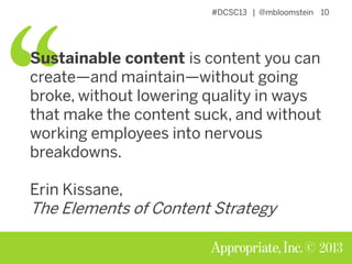 #DCSC13 | @mbloomstein 10
© 2013
Sustainable content is content you can
create—and maintain—without going
broke, without lowering quality in ways
that make the content suck, and without
working employees into nervous
breakdowns.
Erin Kissane,
The Elements of Content Strategy
 
