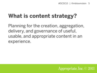 #DCSC13 | @mbloomstein 5
© 2013
What is content strategy?
Planning for the creation, aggregation,
delivery, and governance of useful,
usable, and appropriate content in an
experience.
 