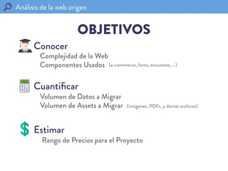 Análisis de la web origen	
  
OBJETIVOS
Cuantiﬁcar
Conocer
Estimar
Volumen de Datos a Migrar
Volumen de Assets a Migrar
Co...