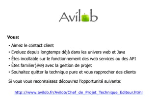 Vous:
•  Aimez le contact client
•  Evoluez depuis longtemps déjà dans les univers web et Java
•  Êtes incollable sur le fonctionnement des web services ou des API
•  Êtes familier(ère) avec la gestion de projet
•  Souhaitez quitter la technique pure et vous rapprocher des clients

Si vous vous reconnaissez découvrez l’opportunité suivante:

   http://www.avilob.fr/Avilob/Chef_de_Projet_Technique_Editeur.html
 