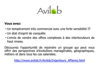 Vous avez:
•  Un tempérament très commercial avec une forte sensibilité IT
•  Un état d'esprit de conquête
•  L'envie de vendre des offres complexes à des interlocuteurs de
   haut niveau
Découvrez l'opportunité de rejoindre un groupe qui peut vous
offrir des perspectives d'évolutions managériales, géographiques,
métiers et dans tous les cas salariales.

      http://www.avilob.fr/Avilob/Ingenieurs_Affaires.html
 