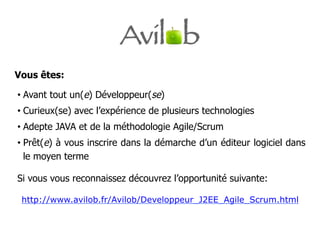 Vous êtes:

•  Avant tout un(e) Développeur(se)
•  Curieux(se) avec l’expérience de plusieurs technologies
•  Adepte JAVA et de la méthodologie Agile/Scrum
•  Prêt(e) à vous inscrire dans la démarche d’un éditeur logiciel dans
   le moyen terme

Si vous vous reconnaissez découvrez l’opportunité suivante:

 http://www.avilob.fr/Avilob/Developpeur_J2EE_Agile_Scrum.html
 