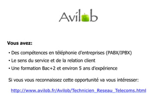 Vous avez:

•  Des compétences en téléphonie d’entreprises (PABX/IPBX)
•  Le sens du service et de la relation client
•  Une formation Bac+2 et environ 5 ans d’expérience

Si vous vous reconnaissez cette opportunité va vous intéresser:

 http://www.avilob.fr/Avilob/Technicien_Reseau_Telecoms.html
 
