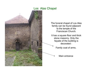 Los  Alas Chapel  The funeral chapel of Los Alas family can be found adjacent to the temple of the Franciscan Church. It has a square floor and thick stone masonry. Only the façade of the building is decorated : Family coat of arms.  Main entrance  