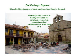 Del Carbayo Square It is called this because a huge oak-tree stood here in the past. Nowadays this church is hardly ever used for religious events, but concerts and art exhibitions are often held in it. 