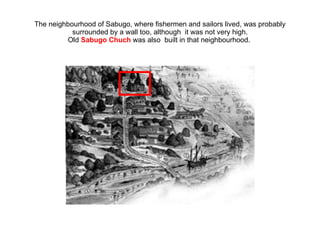 The neighbourhood of Sabugo, where fishermen and sailors lived, was probably surrounded by a wall too, although  it was not very high. Old  Sabugo Chuch  was also  built in that neighbourhood.  