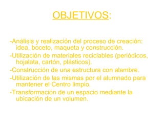 OBJETIVOS : -Análisis y realización del proceso de creación: idea, boceto, maqueta y construcción. -Utilización de materiales reciclables (periódicos, hojalata, cartón, plásticos). -Construcción de una estructura con alambre. -Utilización de las mismas por el alumnado para mantener el Centro limpio. -Transformación de un espacio mediante la ubicación de un volumen. 