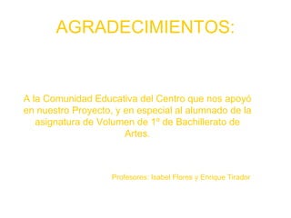 AGRADECIMIENTOS: A la Comunidad Educativa del Centro que nos apoyó en nuestro Proyecto, y en especial al alumnado de la asignatura de Volumen de 1º de Bachillerato de Artes. Profesores: Isabel Flores y Enrique Tirador 
