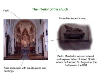 The interior of the chuch Apse decorated with an altarpiece and paintings Vault Pedro Menéndez´s tomb Pedro Menéndez was an admiral  and explorer who colonized Florida, where he founded St. Augustine, the first town in the USA  
