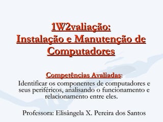 1W2valiação: Instalação e Manutenção de Computadores Competências Avaliadas : Identificar os componentes de computadores e seus periféricos, analisando o funcionamento e relacionamento entre eles.       Professora: Elisângela X. Pereira dos Santos 