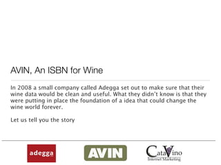 AVIN, An ISBN for Wine
In 2008 a small company called Adegga set out to make sure that their
wine data would be clean and useful. What they didn’t know is that they
were putting in place the foundation of a idea that could change the
wine world forever.

Let us tell you the story
 
