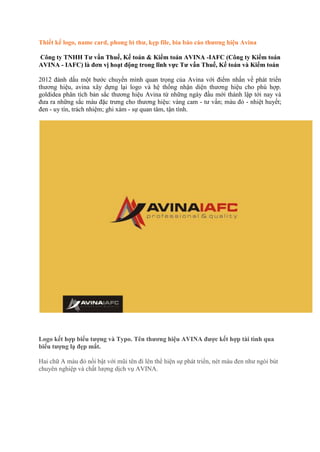 Thiết kế logo, name card, phong bì thư, kẹp file, bìa báo cáo thương hiệu Avina

Công ty TNHH Tư vấn Thuế, Kế toán & Kiểm toán AVINA -IAFC (Công ty Kiểm toán
AVINA - IAFC) là đơn vị hoạt động trong lĩnh vực Tư vấn Thuế, Kế toán và Kiểm toán

2012 đánh dấu một bước chuyển mình quan trọng của Avina với điểm nhấn về phát triển
thương hiệu, avina xây dựng lại logo và hệ thống nhận diện thương hiệu cho phù hợp.
goldidea phân tích bản sắc thương hiệu Avina từ những ngày đầu mới thành lập tới nay và
đưa ra những sắc màu đặc trưng cho thương hiệu: vàng cam - tư vấn; màu đỏ - nhiệt huyết;
đen - uy tín, trách nhiệm; ghi xám - sự quan tâm, tận tình.




Logo kết hợp biểu tượng và Typo. Tên thương hiệu AVINA được kết hợp tài tình qua
biểu tượng lạ đẹp mắt.

Hai chữ A màu đỏ nổi bật với mũi tên đi lên thể hiện sự phát triển, nét màu đen như ngòi bút
chuyên nghiệp và chất lượng dịch vụ AVINA.
 