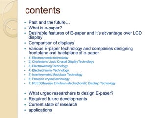 contentsPast and the future…What is e-paper?Desirable features of E-paper and it’s advantage over LCD displayComparison of displaysVarious E-paper technology and companies designing frontplane and backplane of e-paper1) Electrophoretictechnology2) Cholesteric Liquid Crystal Display Technology3) Electrowetting Technology4) Electrochromic Technology5) Interferometric Modulator Technology6) Photonic crystal technology7) REED(Reverse Emulsion electrophoretic Display) TechnologyWhat urged researchers to design E-paper?Required future developmentsCurrent state of researchapplications
