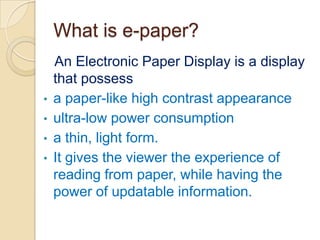 What is e-paper?An Electronic Paper Display is a display that possess a paper-like high contrast appearance