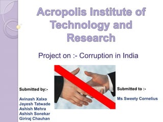 Project on :- Corruption in India



Submitted by:-                    Submitted to :-

Avinash Xalxo                     Ms Sweety Cornelius
Jayesh Tatwade
Ashish Mehra
Ashish Sonekar
Giriraj Chauhan
 