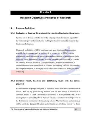 The Effectiveness of Logistics, Distribution and Customer Satisfaction 10
Chapter 3
Research Objectives and Scope of Research
3.1) Problem Definition
3.1.1) Evaluation of Revenue Dimension of the Logistics/Distribution Department.
Revenue can be defined as the Income of the company or firm. Revenue is required for
the business to grow and diversify, thus enabling the business to attend to its day to day
functions and objectives.
The overall profitability of DTDC mainly depends upon the choice of transportation
available for the company such as trucking, air or by train etc. In DTDC, revenue
generation is mainly through the transportation and warehousing of consignments for its
respective clients. In a normal company behavior, transportation is regarded as a cost for
the company. Whereas, in case of Third-party-logistics providers, transportation is
considered as a revenue earner as well as a cost for the company, since the cost incurred
for hiring transportation, is thoroughly billed to the clients themselves, during the period
of booking.
3.1.2) Customer Reach, Reaction and Satisfactory levels with the service
provided.
For any business to prosper and grow, it requires a source from which revenue can be
derived. And for any profit-making business firm, its main source of revenue is its
customers. In case of DTDC, customers are also termed as „Consignment Clients‟. While
a consignment is received by DTDC Premium services, it checks whether the pin code of
the destination is compatible with its delivery options. After verification and approval, it
will be sent to the designated location, and within the specified time period. The Time-
 